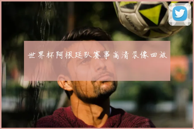 世界杯阿根廷队赛事高清录像回放