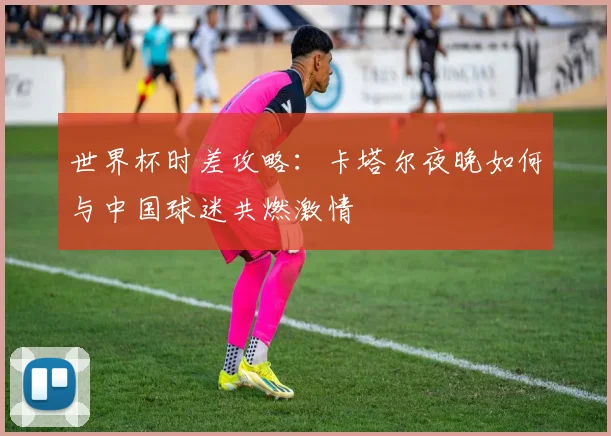 世界杯时差攻略:卡塔尔夜晚如何与中国球迷共燃激情