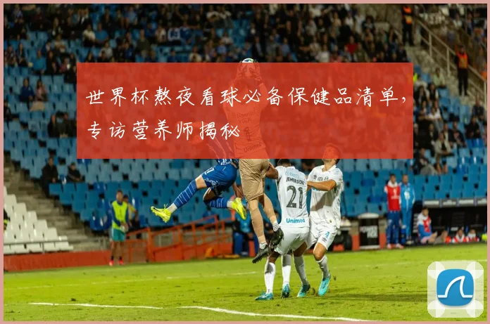 世界杯熬夜看球必备保健品清单，专访营养师揭秘