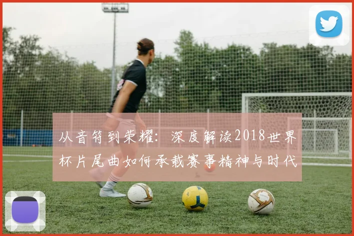 从音符到荣耀：深度解读2018世界杯片尾曲如何承载赛事精神与时代记忆