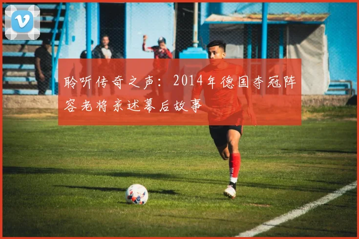 聆听传奇之声：2014年德国夺冠阵容老将亲述幕后故事