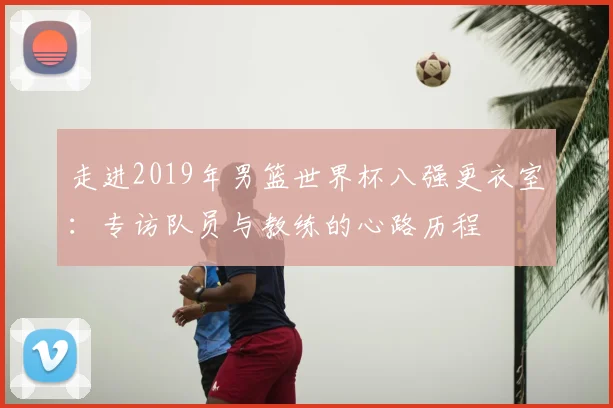 走进2019年男篮世界杯八强更衣室：专访队员与教练的心路历程