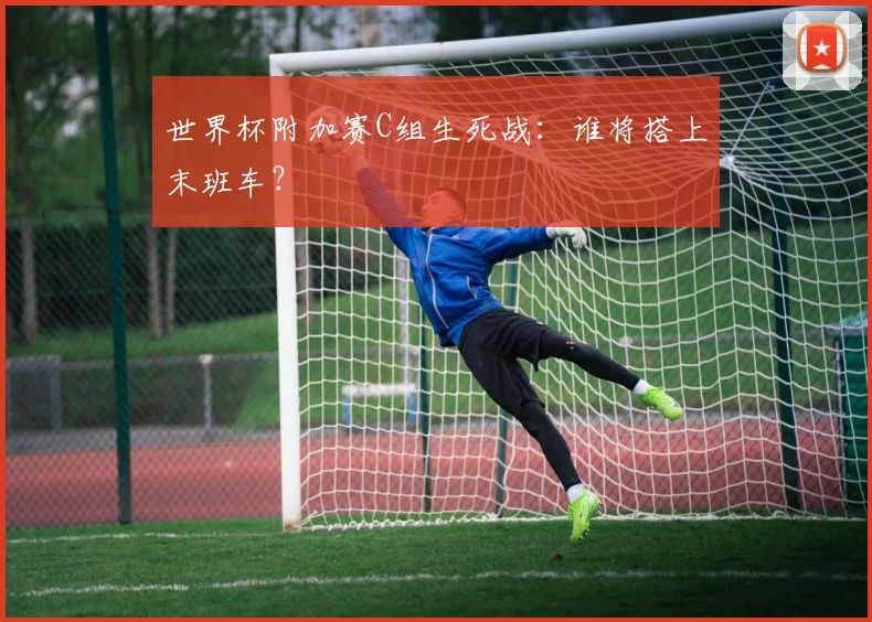 世界杯附加赛C组生死战：谁将搭上末班车？