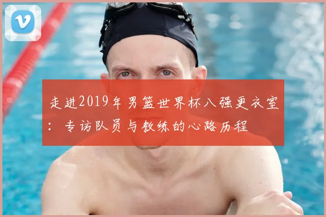 走进2019年男篮世界杯八强更衣室：专访队员与教练的心路历程
