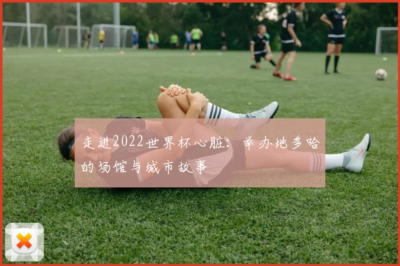走进2022世界杯心脏：举办地多哈的场馆与城市故事