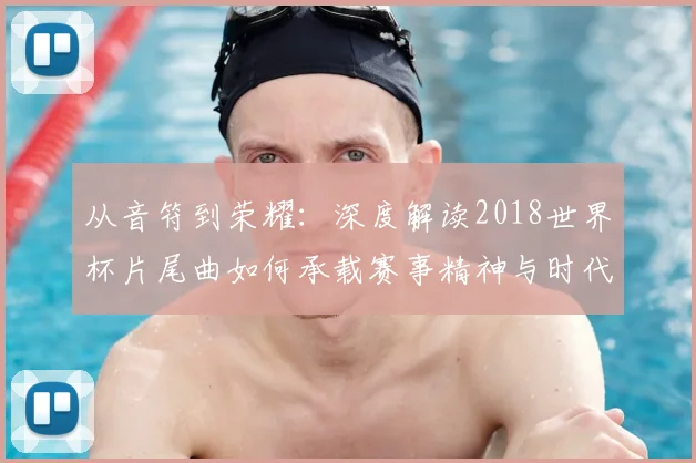 从音符到荣耀：深度解读2018世界杯片尾曲如何承载赛事精神与时代记忆