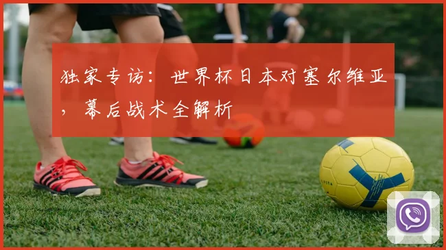 独家专访：世界杯日本对塞尔维亚，幕后战术全解析