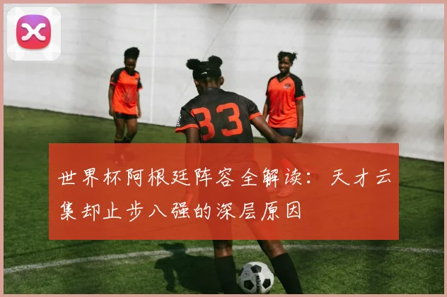 世界杯阿根廷阵容全解读：天才云集却止步八强的深层原因
