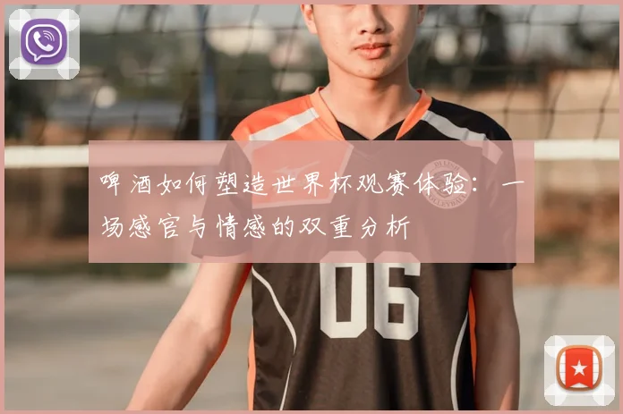 啤酒如何塑造世界杯观赛体验：一场感官与情感的双重分析