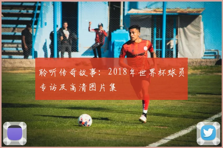 聆听传奇故事：2018年世界杯球员专访及高清图片集