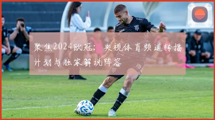 聚焦2024欧冠：央视体育频道转播计划与独家解说阵容