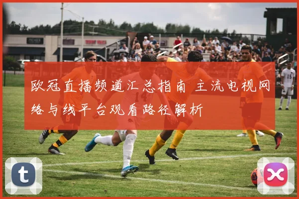 欧冠直播频道汇总指南 主流电视网络与线平台观看路径解析
