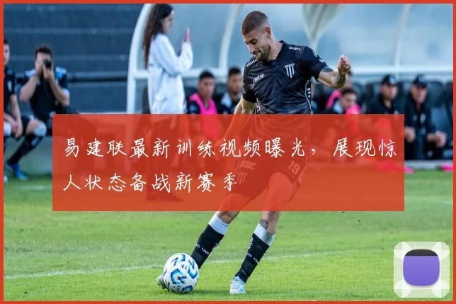 易建联最新训练视频曝光，展现惊人状态备战新赛季