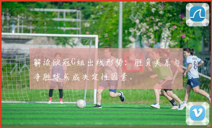 解读欧冠G组出线形势：胜负关系与净胜球或成决定性因素。