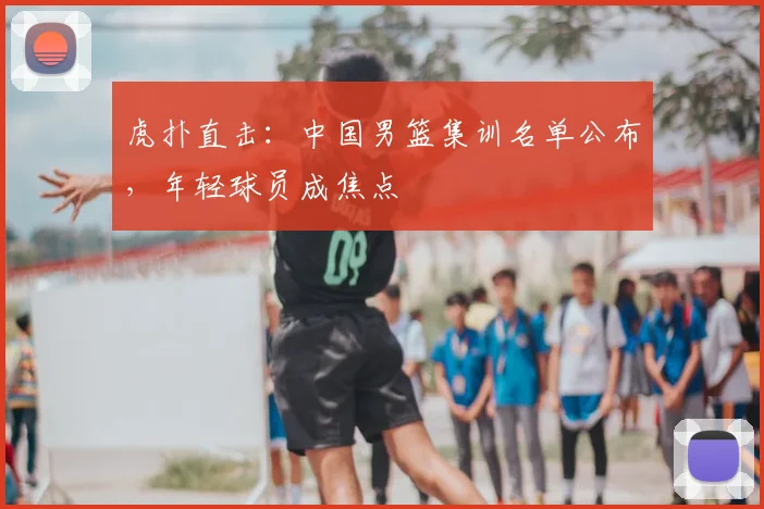虎扑直击：中国男篮集训名单公布，年轻球员成焦点
