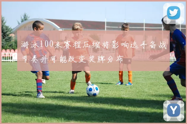 游泳100米赛程压缩将影响选手备战节奏并可能改变奖牌分布