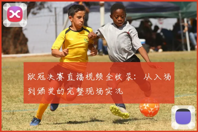欧冠决赛直播视频全收录：从入场到颁奖的完整现场实况