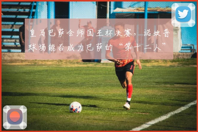 皇马巴萨会师国王杯决赛，诺坎普球场能否成为巴萨的“第十二人”？