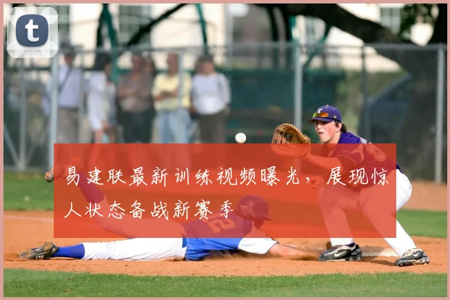 易建联最新训练视频曝光，展现惊人状态备战新赛季