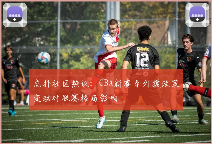 虎扑社区热议：CBA新赛季外援政策变动对联赛格局影响