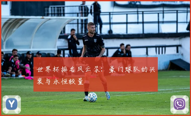 世界杯排名风云录：豪门球队的兴衰与永恒较量
