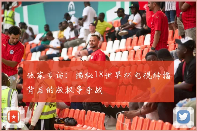 独家专访：揭秘18世界杯电视转播背后的版权争夺战