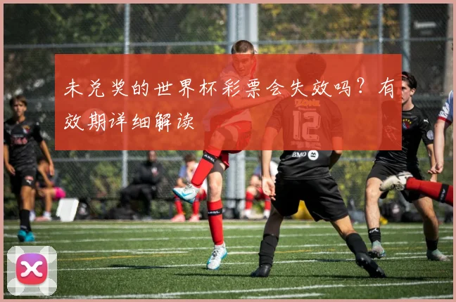 未兑奖的世界杯彩票会失效吗？有效期详细解读